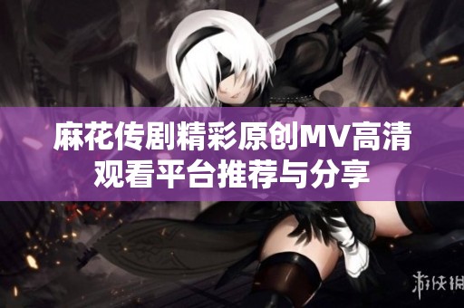 麻花传剧精彩原创MV高清观看平台推荐与分享