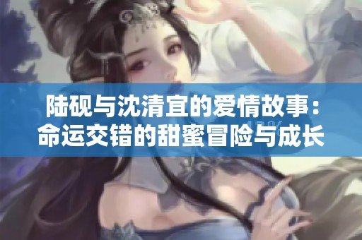 陆砚与沈清宜的爱情故事：命运交错的甜蜜冒险与成长历程