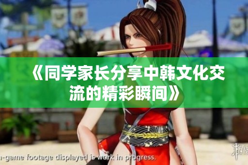《同学家长分享中韩文化交流的精彩瞬间》