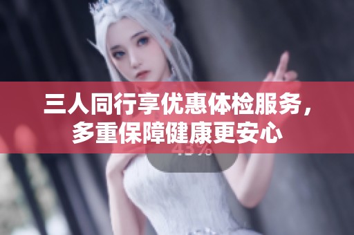 三人同行享优惠体检服务，多重保障健康更安心