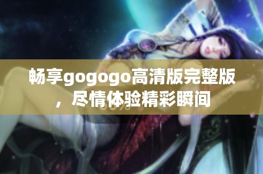 畅享gogogo高清版完整版，尽情体验精彩瞬间
