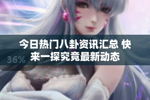 今日热门八卦资讯汇总 快来一探究竟最新动态
