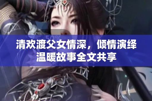 清欢渡父女情深，倾情演绎温暖故事全文共享