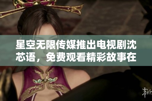 星空无限传媒推出电视剧沈芯语，免费观看精彩故事在线播出