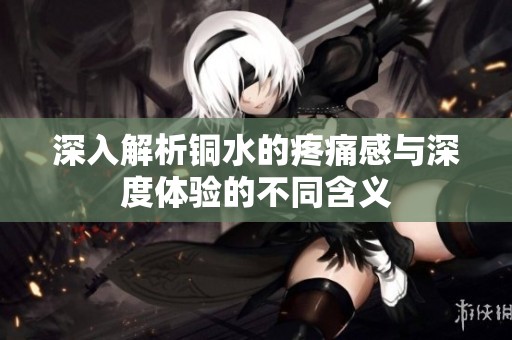 深入解析铜水的疼痛感与深度体验的不同含义