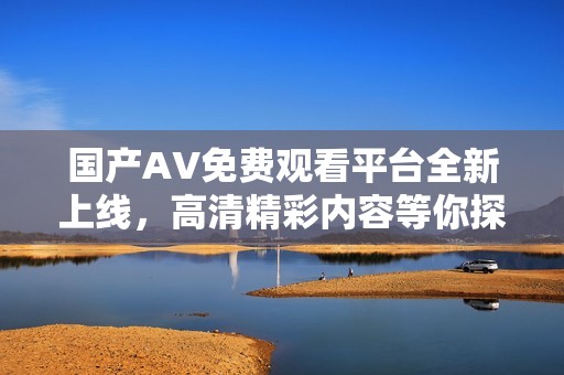 国产AV免费观看平台全新上线，高清精彩内容等你探索