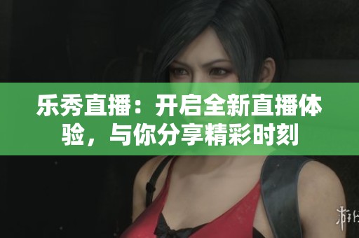 乐秀直播：开启全新直播体验，与你分享精彩时刻