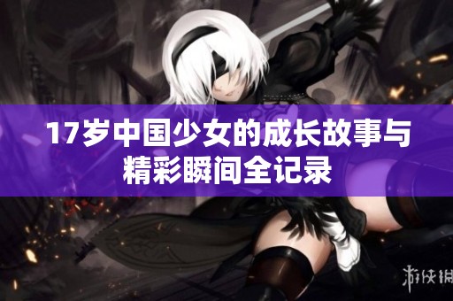 17岁中国少女的成长故事与精彩瞬间全记录