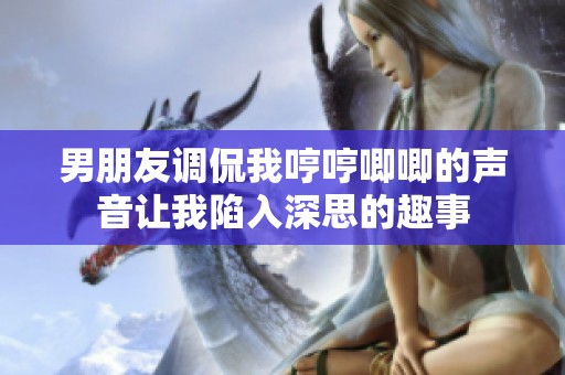 男朋友调侃我哼哼唧唧的声音让我陷入深思的趣事