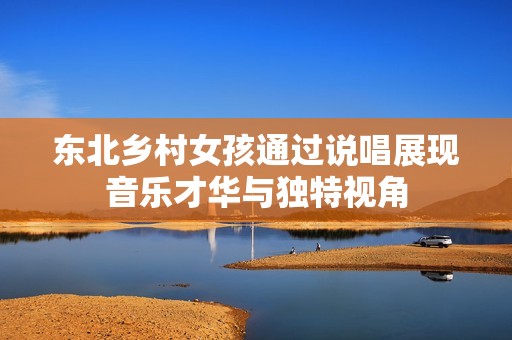 东北乡村女孩通过说唱展现音乐才华与独特视角
