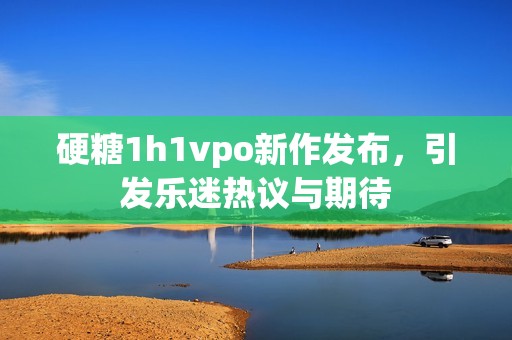硬糖1h1vpo新作发布，引发乐迷热议与期待