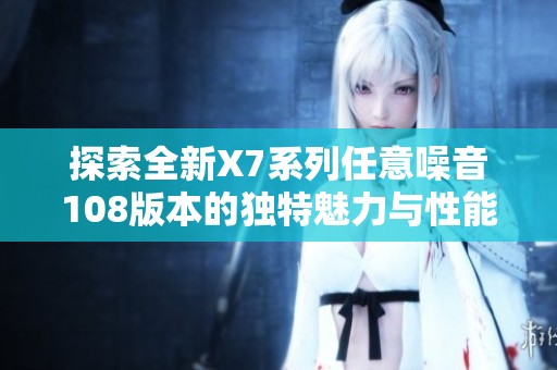 探索全新X7系列任意噪音108版本的独特魅力与性能