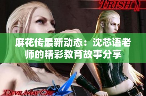 麻花传最新动态：沈芯语老师的精彩教育故事分享