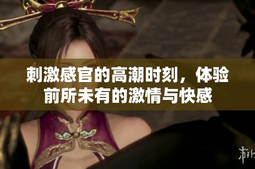刺激感官的高潮时刻，体验前所未有的激情与快感