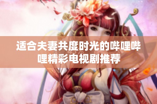 适合夫妻共度时光的哔哩哔哩精彩电视剧推荐