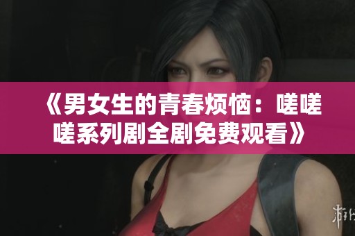 《男女生的青春烦恼：嗟嗟嗟系列剧全剧免费观看》