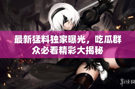 最新猛料独家曝光，吃瓜群众必看精彩大揭秘