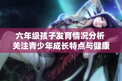 六年级孩子发育情况分析 关注青少年成长特点与健康问题
