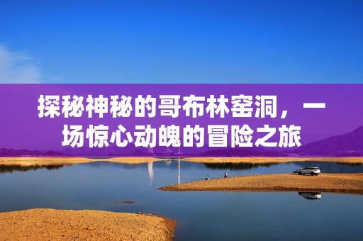 探秘神秘的哥布林窑洞，一场惊心动魄的冒险之旅