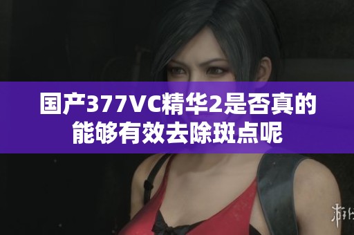 国产377VC精华2是否真的能够有效去除斑点呢