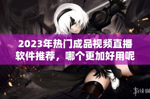 2023年热门成品视频直播软件推荐，哪个更加好用呢？