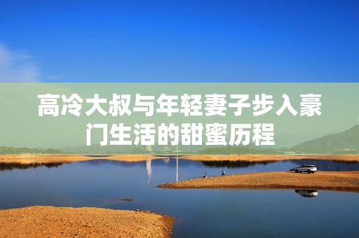高冷大叔与年轻妻子步入豪门生活的甜蜜历程