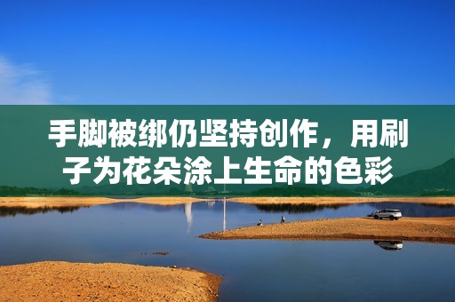 手脚被绑仍坚持创作，用刷子为花朵涂上生命的色彩