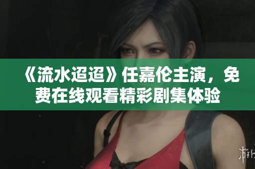 《流水迢迢》任嘉伦主演，免费在线观看精彩剧集体验