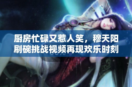厨房忙碌又惹人笑，穆天阳刷碗挑战视频再现欢乐时刻