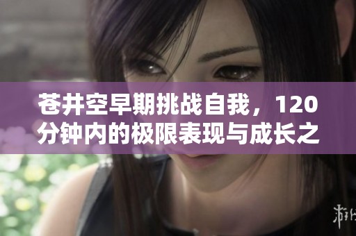 苍井空早期挑战自我，120分钟内的极限表现与成长之路