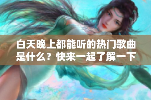 白天晚上都能听的热门歌曲是什么？快来一起了解一下！