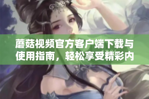 蘑菇视频官方客户端下载与使用指南，轻松享受精彩内容