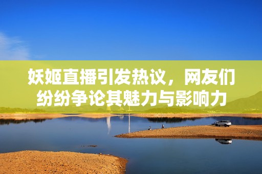 妖姬直播引发热议，网友们纷纷争论其魅力与影响力