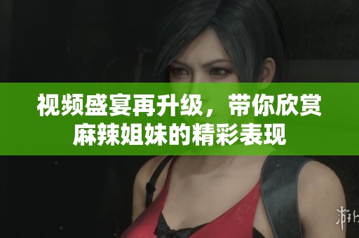 视频盛宴再升级，带你欣赏麻辣姐妹的精彩表现