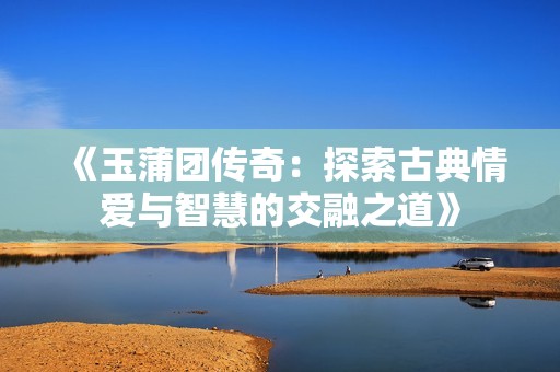 《玉蒲团传奇：探索古典情爱与智慧的交融之道》