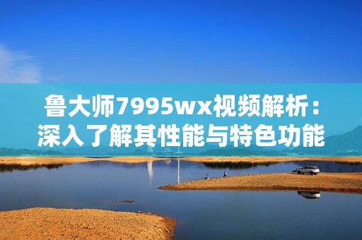 鲁大师7995wx视频解析：深入了解其性能与特色功能