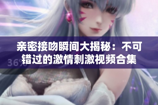 亲密接吻瞬间大揭秘：不可错过的激情刺激视频合集