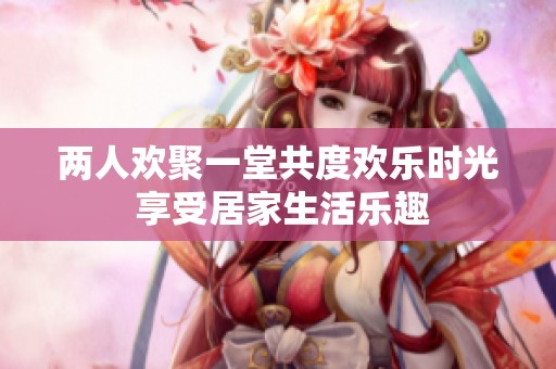 两人欢聚一堂共度欢乐时光 享受居家生活乐趣