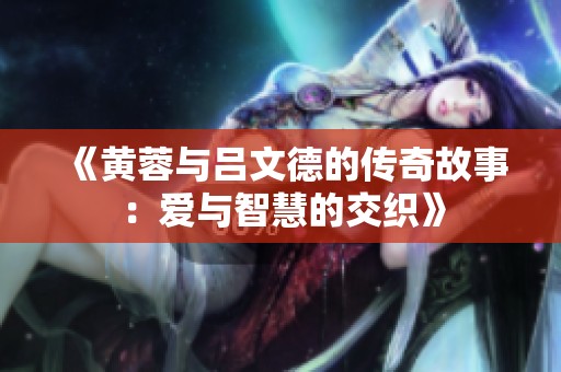 《黄蓉与吕文德的传奇故事：爱与智慧的交织》