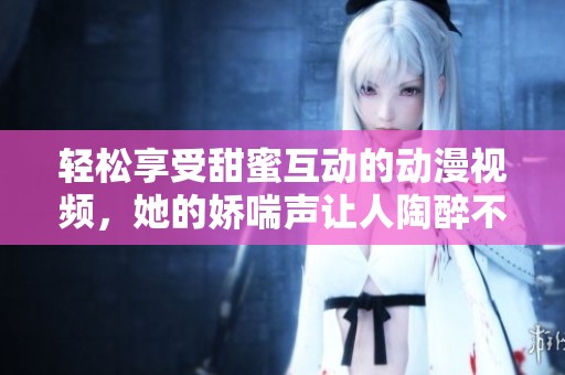轻松享受甜蜜互动的动漫视频，她的娇喘声让人陶醉不已
