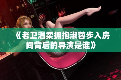 《老卫温柔拥抱淑蓉步入房间背后的导演是谁》