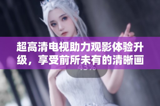 超高清电视助力观影体验升级，享受前所未有的清晰画质
