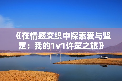 《在情感交织中探索爱与坚定：我的1v1许笙之旅》
