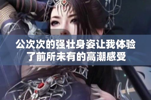 公次次的强壮身姿让我体验了前所未有的高潮感受