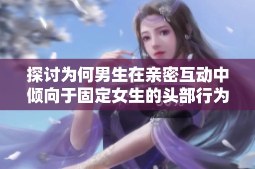 探讨为何男生在亲密互动中倾向于固定女生的头部行为
