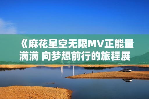 《麻花星空无限MV正能量满满 向梦想前行的旅程展现》