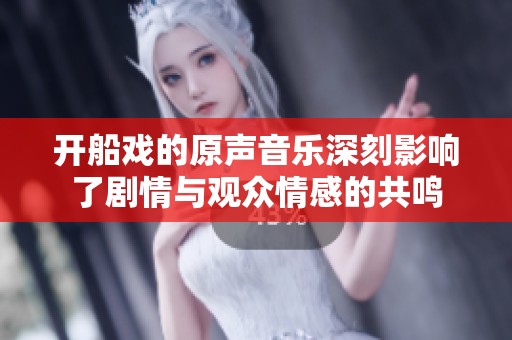 开船戏的原声音乐深刻影响了剧情与观众情感的共鸣