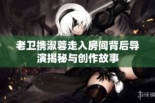 老卫携淑蓉走入房间背后导演揭秘与创作故事
