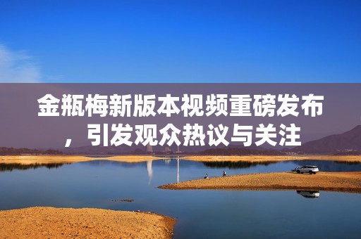 金瓶梅新版本视频重磅发布，引发观众热议与关注