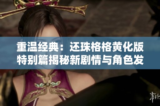 重温经典：还珠格格黄化版特别篇揭秘新剧情与角色发展
